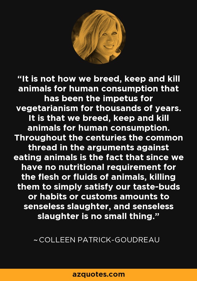 It is not how we breed, keep and kill animals for human consumption that has been the impetus for vegetarianism for thousands of years. It is that we breed, keep and kill animals for human consumption. Throughout the centuries the common thread in the arguments against eating animals is the fact that since we have no nutritional requirement for the flesh or fluids of animals, killing them to simply satisfy our taste-buds or habits or customs amounts to senseless slaughter, and senseless slaughter is no small thing. - Colleen Patrick-Goudreau
