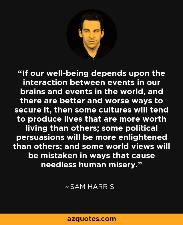 If our well-being depends upon the interaction between events in our brains and events in the world, and there are better and worse ways to secure it, then some cultures will tend to produce lives that are more worth living than others; some political persuasions will be more enlightened than others; and some world views will be mistaken in ways that cause needless human misery. - Sam Harris