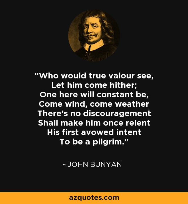 Who would true valour see, Let him come hither; One here will constant be, Come wind, come weather There’s no discouragement Shall make him once relent His first avowed intent To be a pilgrim. - John Bunyan