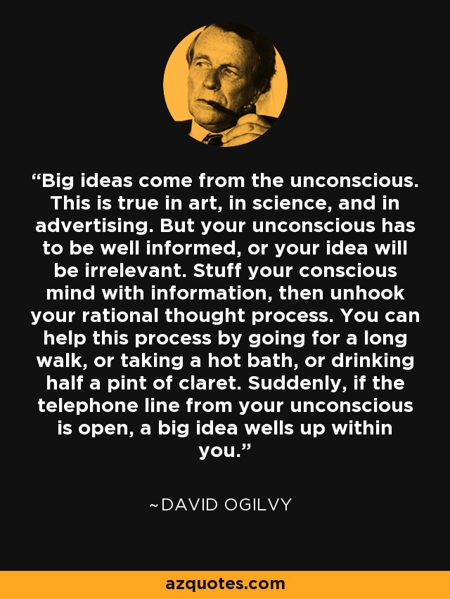 Big ideas come from the unconscious. This is true in art, in science, and in advertising. But your unconscious has to be well informed, or your idea will be irrelevant. Stuff your conscious mind with information, then unhook your rational thought process. You can help this process by going for a long walk, or taking a hot bath, or drinking half a pint of claret. Suddenly, if the telephone line from your unconscious is open, a big idea wells up within you. - David Ogilvy