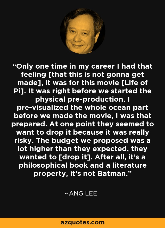 Only one time in my career I had that feeling [that this is not gonna get made], it was for this movie [Life of Pi]. It was right before we started the physical pre-production. I pre-visualized the whole ocean part before we made the movie, I was that prepared. At one point they seemed to want to drop it because it was really risky. The budget we proposed was a lot higher than they expected, they wanted to [drop it]. After all, it's a philosophical book and a literature property, it's not Batman. - Ang Lee