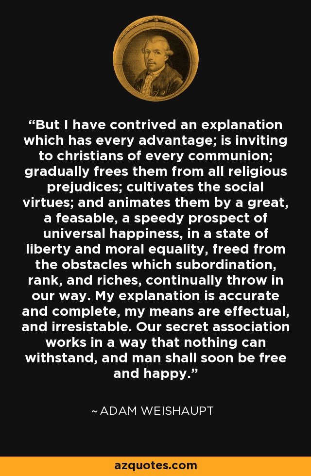 But I have contrived an explanation which has every advantage; is inviting to christians of every communion; gradually frees them from all religious prejudices; cultivates the social virtues; and animates them by a great, a feasable, a speedy prospect of universal happiness, in a state of liberty and moral equality, freed from the obstacles which subordination, rank, and riches, continually throw in our way. My explanation is accurate and complete, my means are effectual, and irresistable. Our secret association works in a way that nothing can withstand, and man shall soon be free and happy. - Adam Weishaupt