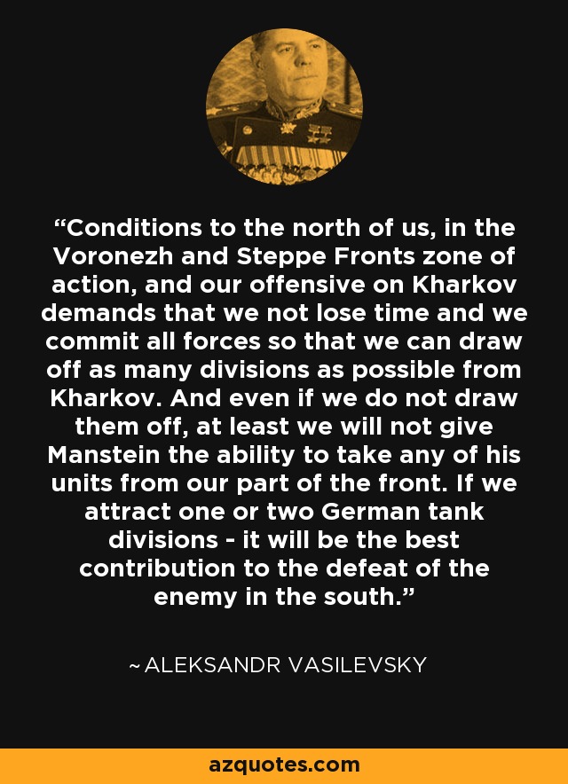 Conditions to the north of us, in the Voronezh and Steppe Fronts zone of action, and our offensive on Kharkov demands that we not lose time and we commit all forces so that we can draw off as many divisions as possible from Kharkov. And even if we do not draw them off, at least we will not give Manstein the ability to take any of his units from our part of the front. If we attract one or two German tank divisions - it will be the best contribution to the defeat of the enemy in the south. - Aleksandr Vasilevsky