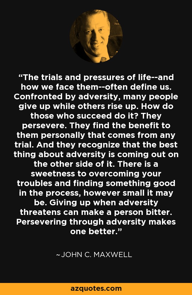 The trials and pressures of life--and how we face them--often define us. Confronted by adversity, many people give up while others rise up. How do those who succeed do it? They persevere. They find the benefit to them personally that comes from any trial. And they recognize that the best thing about adversity is coming out on the other side of it. There is a sweetness to overcoming your troubles and finding something good in the process, however small it may be. Giving up when adversity threatens can make a person bitter. Persevering through adversity makes one better. - John C. Maxwell