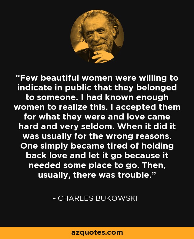 Few beautiful women were willing to indicate in public that they belonged to someone. I had known enough women to realize this. I accepted them for what they were and love came hard and very seldom. When it did it was usually for the wrong reasons. One simply became tired of holding back love and let it go because it needed some place to go. Then, usually, there was trouble. - Charles Bukowski