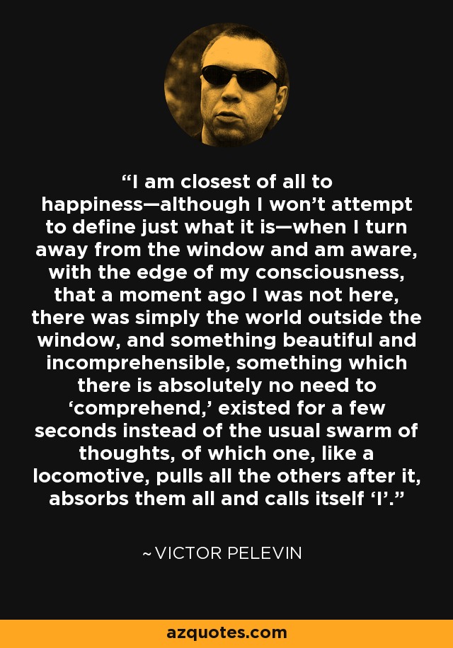 I am closest of all to happiness—although I won’t attempt to define just what it is—when I turn away from the window and am aware, with the edge of my consciousness, that a moment ago I was not here, there was simply the world outside the window, and something beautiful and incomprehensible, something which there is absolutely no need to ‘comprehend,’ existed for a few seconds instead of the usual swarm of thoughts, of which one, like a locomotive, pulls all the others after it, absorbs them all and calls itself ‘I’. - Victor Pelevin