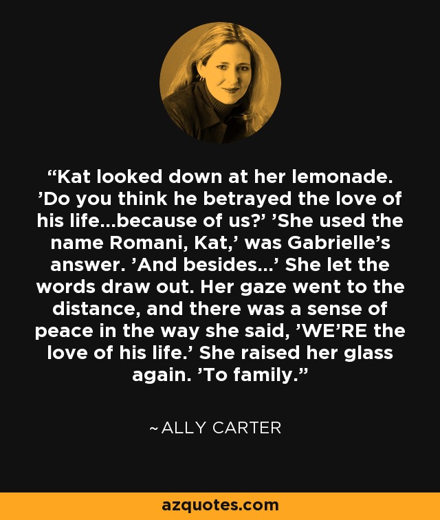 Kat looked down at her lemonade. 'Do you think he betrayed the love of his life...because of us?' 'She used the name Romani, Kat,' was Gabrielle's answer. 'And besides...' She let the words draw out. Her gaze went to the distance, and there was a sense of peace in the way she said, 'WE'RE the love of his life.' She raised her glass again. 'To family. - Ally Carter