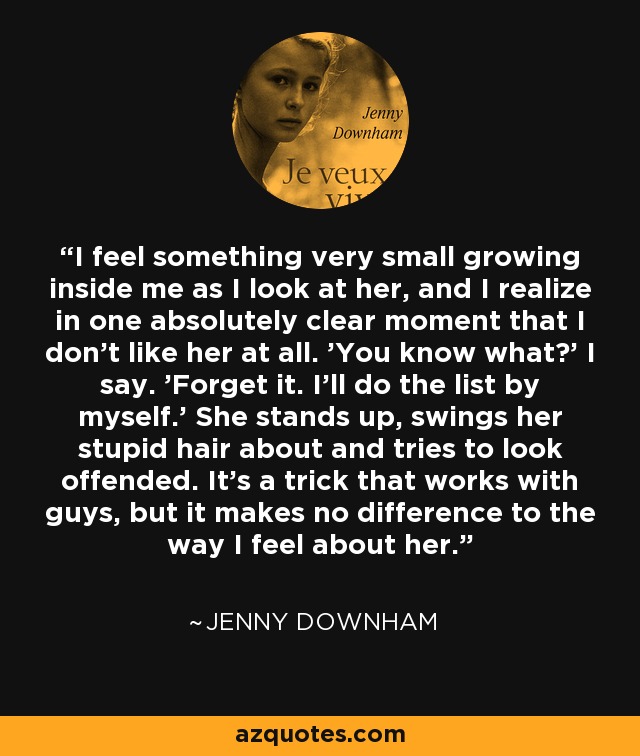 I feel something very small growing inside me as I look at her, and I realize in one absolutely clear moment that I don't like her at all. 'You know what?' I say. 'Forget it. I'll do the list by myself.' She stands up, swings her stupid hair about and tries to look offended. It's a trick that works with guys, but it makes no difference to the way I feel about her. - Jenny Downham