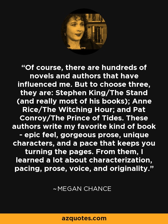 Of course, there are hundreds of novels and authors that have influenced me. But to choose three, they are: Stephen King/The Stand (and really most of his books); Anne Rice/The Witching Hour; and Pat Conroy/The Prince of Tides. These authors write my favorite kind of book - epic feel, gorgeous prose, unique characters, and a pace that keeps you turning the pages. From them, I learned a lot about characterization, pacing, prose, voice, and originality. - Megan Chance