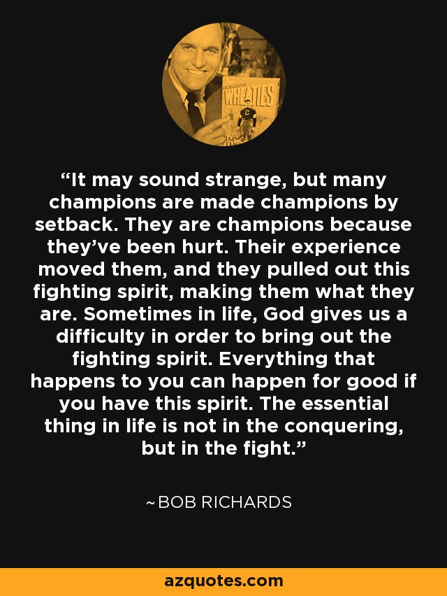 It may sound strange, but many champions are made champions by setback. They are champions because they've been hurt. Their experience moved them, and they pulled out this fighting spirit, making them what they are. Sometimes in life, God gives us a difficulty in order to bring out the fighting spirit. Everything that happens to you can happen for good if you have this spirit. The essential thing in life is not in the conquering, but in the fight. - Bob Richards