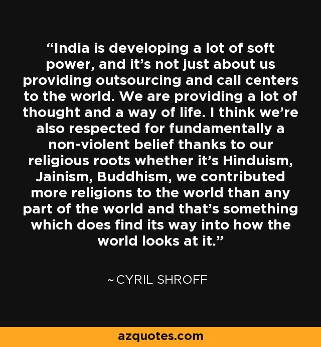 India is developing a lot of soft power, and it's not just about us providing outsourcing and call centers to the world. We are providing a lot of thought and a way of life. I think we're also respected for fundamentally a non-violent belief thanks to our religious roots whether it's Hinduism, Jainism, Buddhism, we contributed more religions to the world than any part of the world and that's something which does find its way into how the world looks at it. - Cyril Shroff