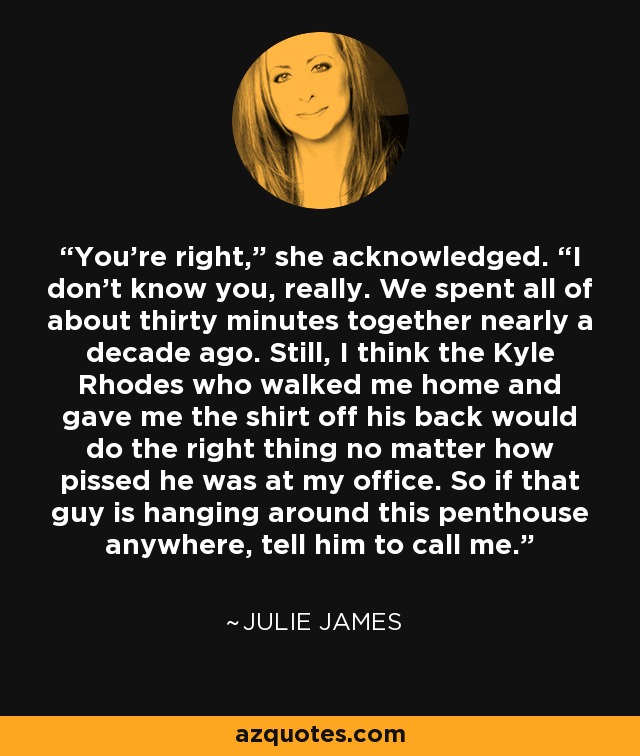 You’re right,” she acknowledged. “I don’t know you, really. We spent all of about thirty minutes together nearly a decade ago. Still, I think the Kyle Rhodes who walked me home and gave me the shirt off his back would do the right thing no matter how pissed he was at my office. So if that guy is hanging around this penthouse anywhere, tell him to call me. - Julie James