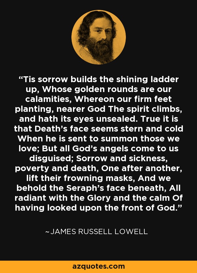 'Tis sorrow builds the shining ladder up, Whose golden rounds are our calamities, Whereon our firm feet planting, nearer God The spirit climbs, and hath its eyes unsealed. True it is that Death's face seems stern and cold When he is sent to summon those we love; But all God's angels come to us disguised; Sorrow and sickness, poverty and death, One after another, lift their frowning masks, And we behold the Seraph's face beneath, All radiant with the Glory and the calm Of having looked upon the front of God. - James Russell Lowell