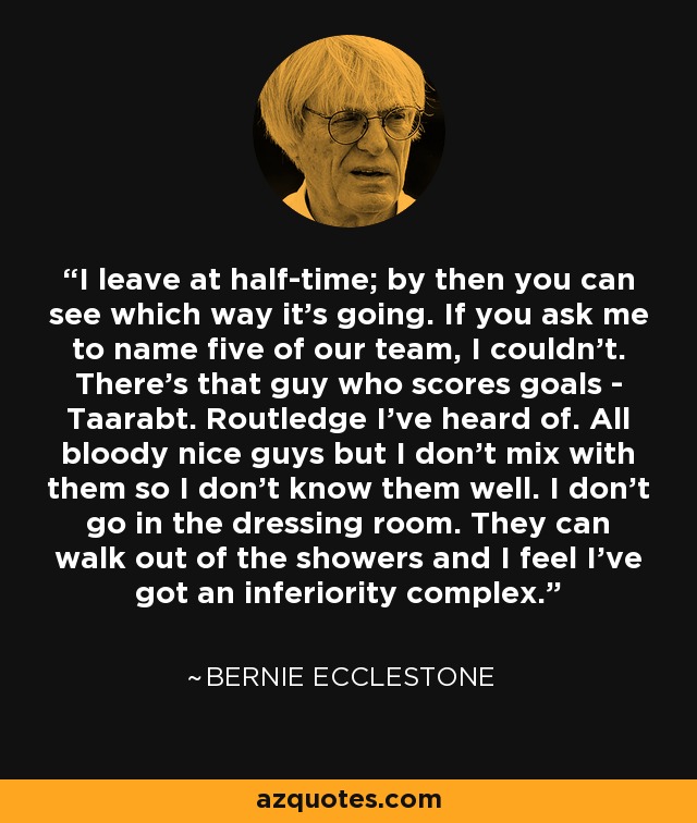 I leave at half-time; by then you can see which way it's going. If you ask me to name five of our team, I couldn't. There's that guy who scores goals - Taarabt. Routledge I've heard of. All bloody nice guys but I don't mix with them so I don't know them well. I don't go in the dressing room. They can walk out of the showers and I feel I've got an inferiority complex. - Bernie Ecclestone