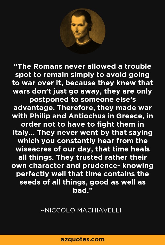 The Romans never allowed a trouble spot to remain simply to avoid going to war over it, because they knew that wars don't just go away, they are only postponed to someone else's advantage. Therefore, they made war with Philip and Antiochus in Greece, in order not to have to fight them in Italy... They never went by that saying which you constantly hear from the wiseacres of our day, that time heals all things. They trusted rather their own character and prudence- knowing perfectly well that time contains the seeds of all things, good as well as bad. - Niccolo Machiavelli