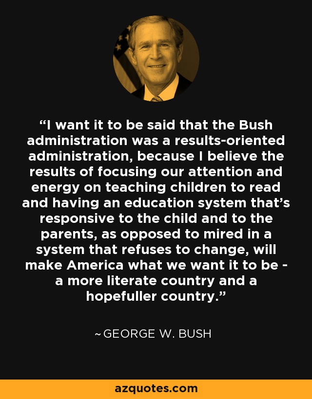I want it to be said that the Bush administration was a results-oriented administration, because I believe the results of focusing our attention and energy on teaching children to read and having an education system that's responsive to the child and to the parents, as opposed to mired in a system that refuses to change, will make America what we want it to be - a more literate country and a hopefuller country. - George W. Bush