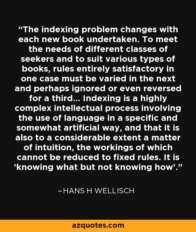 The indexing problem changes with each new book undertaken. To meet the needs of different classes of seekers and to suit various types of books, rules entirely satisfactory in one case must be varied in the next and perhaps ignored or even reversed for a third... Indexing is a highly complex intellectual process involving the use of language in a specific and somewhat artificial way, and that it is also to a considerable extent a matter of intuition, the workings of which cannot be reduced to fixed rules. It is 'knowing what but not knowing how'. - Hans H Wellisch