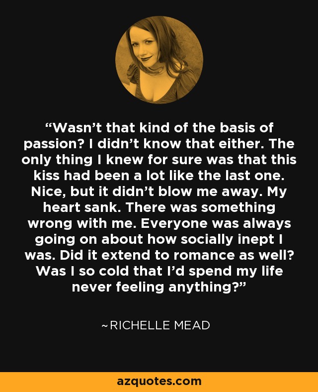 Wasn’t that kind of the basis of passion? I didn’t know that either. The only thing I knew for sure was that this kiss had been a lot like the last one. Nice, but it didn’t blow me away. My heart sank. There was something wrong with me. Everyone was always going on about how socially inept I was. Did it extend to romance as well? Was I so cold that I’d spend my life never feeling anything? - Richelle Mead