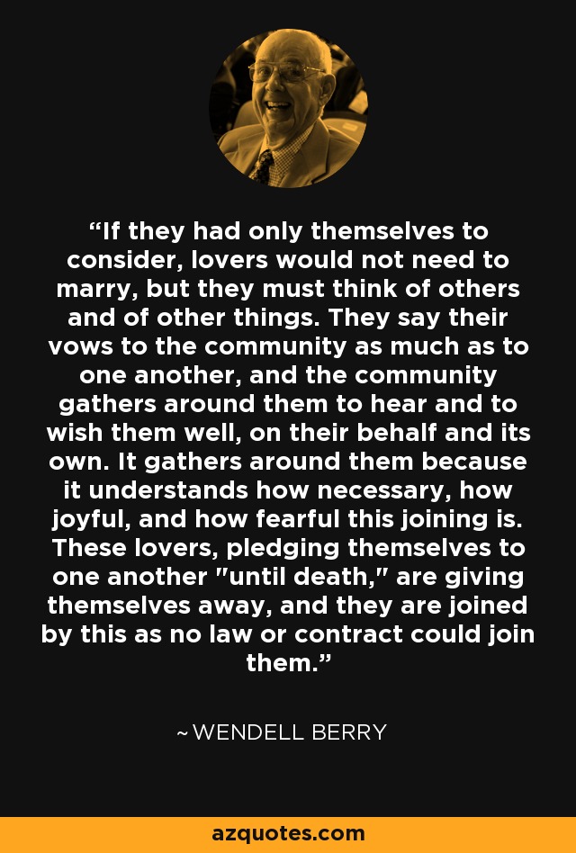 If they had only themselves to consider, lovers would not need to marry, but they must think of others and of other things. They say their vows to the community as much as to one another, and the community gathers around them to hear and to wish them well, on their behalf and its own. It gathers around them because it understands how necessary, how joyful, and how fearful this joining is. These lovers, pledging themselves to one another 