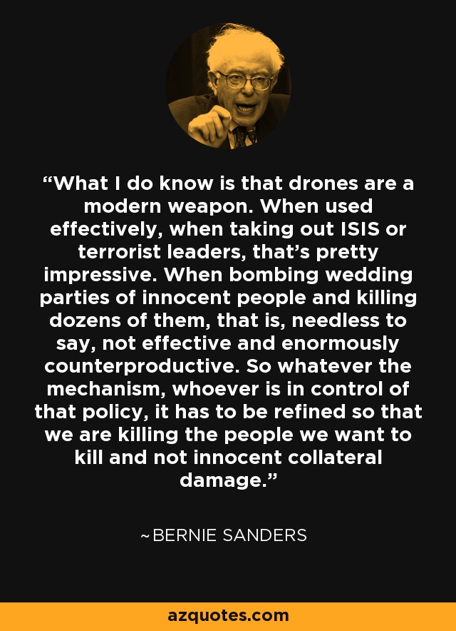 What I do know is that drones are a modern weapon. When used effectively, when taking out ISIS or terrorist leaders, that's pretty impressive. When bombing wedding parties of innocent people and killing dozens of them, that is, needless to say, not effective and enormously counterproductive. So whatever the mechanism, whoever is in control of that policy, it has to be refined so that we are killing the people we want to kill and not innocent collateral damage. - Bernie Sanders