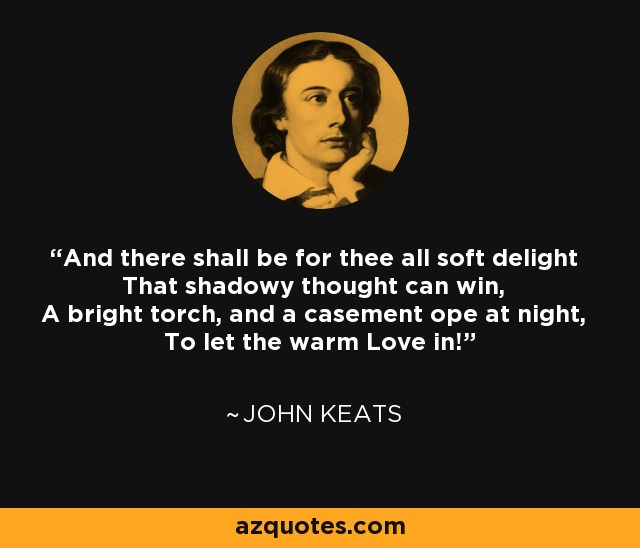 And there shall be for thee all soft delight That shadowy thought can win, A bright torch, and a casement ope at night, To let the warm Love in! - John Keats