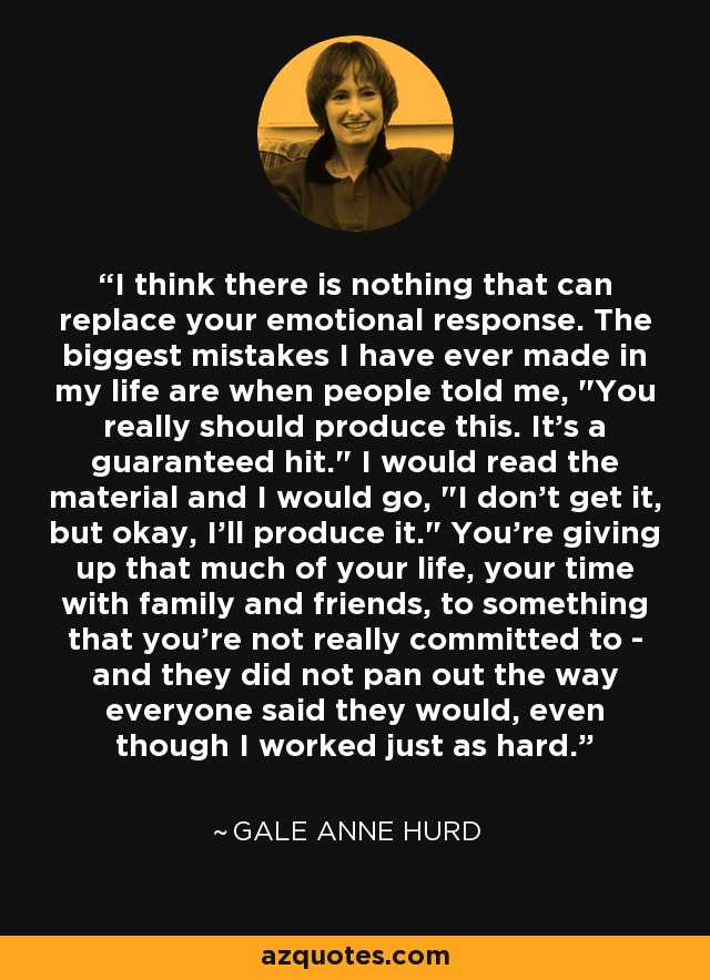 I think there is nothing that can replace your emotional response. The biggest mistakes I have ever made in my life are when people told me, 