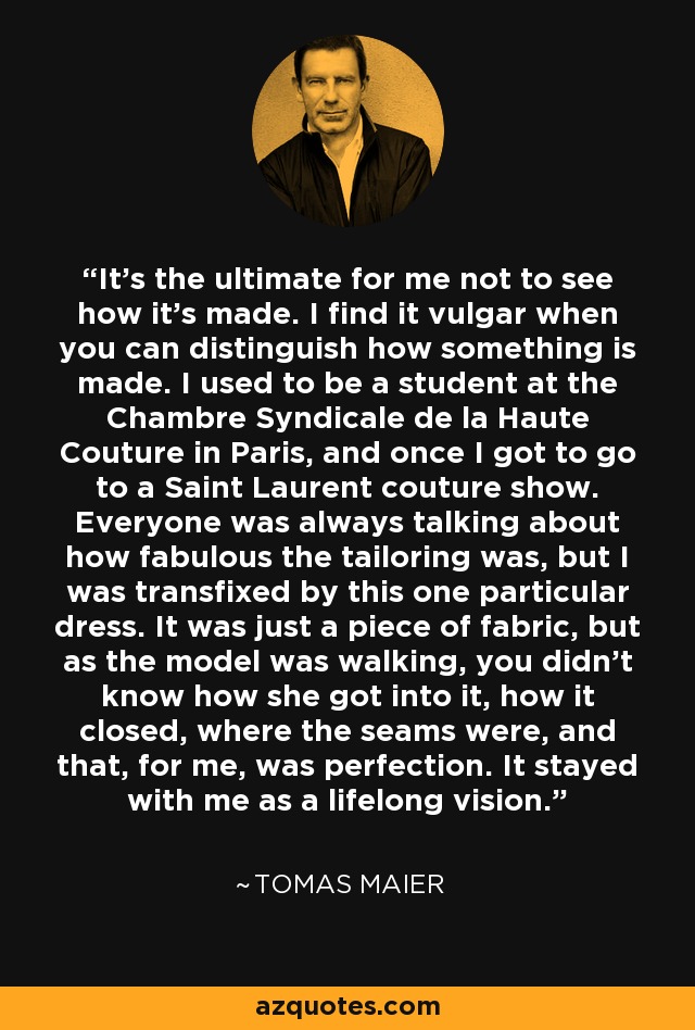 It's the ultimate for me not to see how it's made. I find it vulgar when you can distinguish how something is made. I used to be a student at the Chambre Syndicale de la Haute Couture in Paris, and once I got to go to a Saint Laurent couture show. Everyone was always talking about how fabulous the tailoring was, but I was transfixed by this one particular dress. It was just a piece of fabric, but as the model was walking, you didn't know how she got into it, how it closed, where the seams were, and that, for me, was perfection. It stayed with me as a lifelong vision. - Tomas Maier