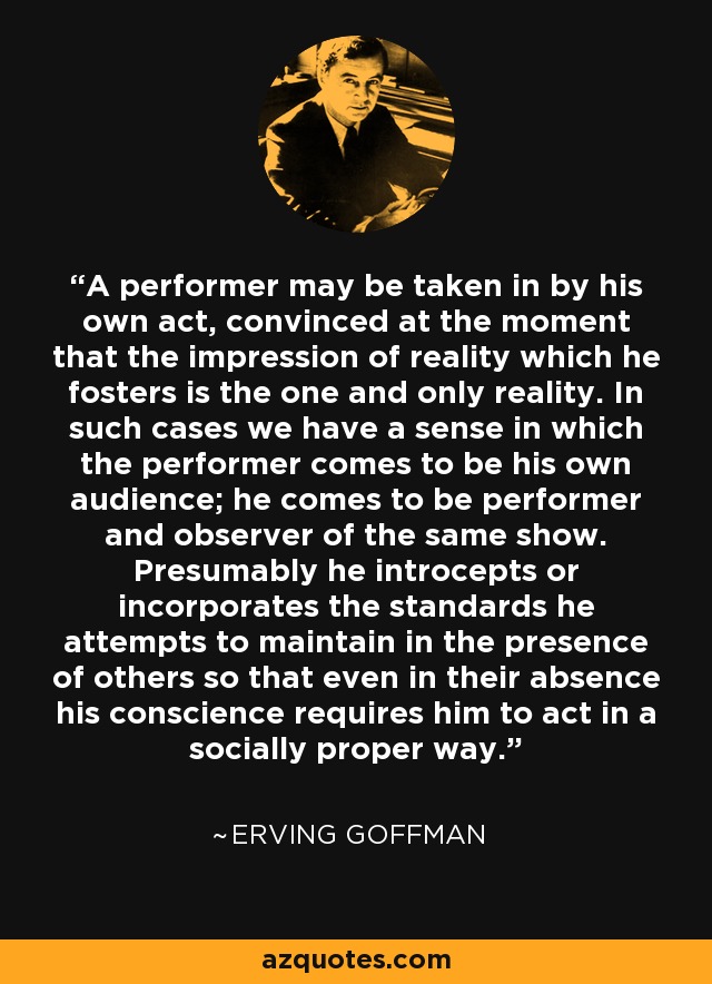 A performer may be taken in by his own act, convinced at the moment that the impression of reality which he fosters is the one and only reality. In such cases we have a sense in which the performer comes to be his own audience; he comes to be performer and observer of the same show. Presumably he introcepts or incorporates the standards he attempts to maintain in the presence of others so that even in their absence his conscience requires him to act in a socially proper way. - Erving Goffman