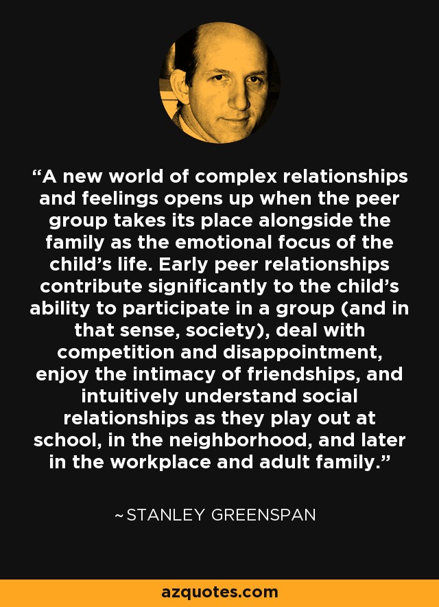 A new world of complex relationships and feelings opens up when the peer group takes its place alongside the family as the emotional focus of the child's life. Early peer relationships contribute significantly to the child's ability to participate in a group (and in that sense, society), deal with competition and disappointment, enjoy the intimacy of friendships, and intuitively understand social relationships as they play out at school, in the neighborhood, and later in the workplace and adult family. - Stanley Greenspan