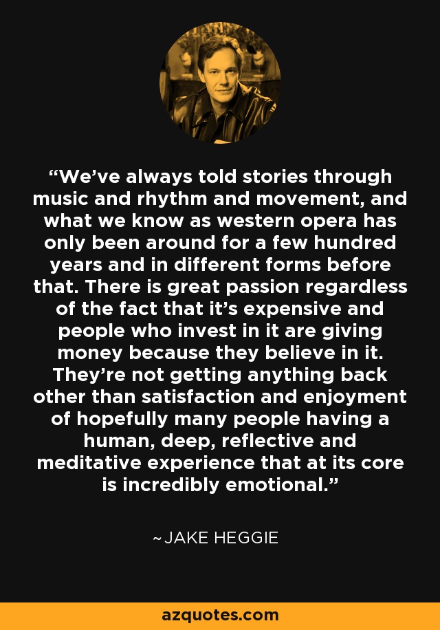 We've always told stories through music and rhythm and movement, and what we know as western opera has only been around for a few hundred years and in different forms before that. There is great passion regardless of the fact that it's expensive and people who invest in it are giving money because they believe in it. They're not getting anything back other than satisfaction and enjoyment of hopefully many people having a human, deep, reflective and meditative experience that at its core is incredibly emotional. - Jake Heggie