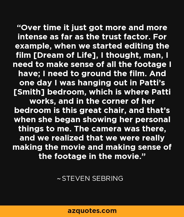 Over time it just got more and more intense as far as the trust factor. For example, when we started editing the film [Dream of Life], I thought, man, I need to make sense of all the footage I have; I need to ground the film. And one day I was hanging out in Patti's [Smith] bedroom, which is where Patti works, and in the corner of her bedroom is this great chair, and that's when she began showing her personal things to me. The camera was there, and we realized that we were really making the movie and making sense of the footage in the movie. - Steven Sebring