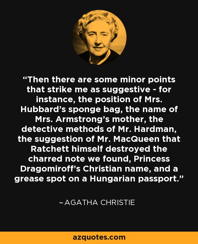 Then there are some minor points that strike me as suggestive - for instance, the position of Mrs. Hubbard's sponge bag, the name of Mrs. Armstrong's mother, the detective methods of Mr. Hardman, the suggestion of Mr. MacQueen that Ratchett himself destroyed the charred note we found, Princess Dragomiroff's Christian name, and a grease spot on a Hungarian passport. - Agatha Christie