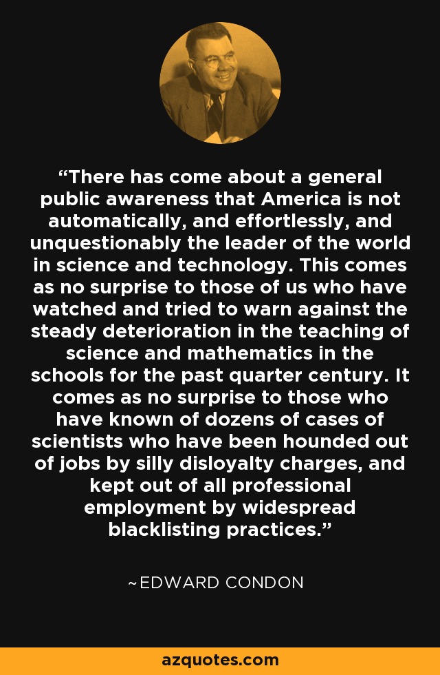 There has come about a general public awareness that America is not automatically, and effortlessly, and unquestionably the leader of the world in science and technology. This comes as no surprise to those of us who have watched and tried to warn against the steady deterioration in the teaching of science and mathematics in the schools for the past quarter century. It comes as no surprise to those who have known of dozens of cases of scientists who have been hounded out of jobs by silly disloyalty charges, and kept out of all professional employment by widespread blacklisting practices. - Edward Condon