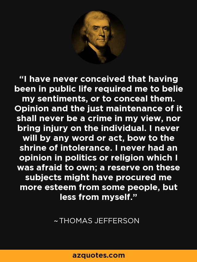 I have never conceived that having been in public life required me to belie my sentiments, or to conceal them. Opinion and the just maintenance of it shall never be a crime in my view, nor bring injury on the individual. I never will by any word or act, bow to the shrine of intolerance. I never had an opinion in politics or religion which I was afraid to own; a reserve on these subjects might have procured me more esteem from some people, but less from myself. - Thomas Jefferson