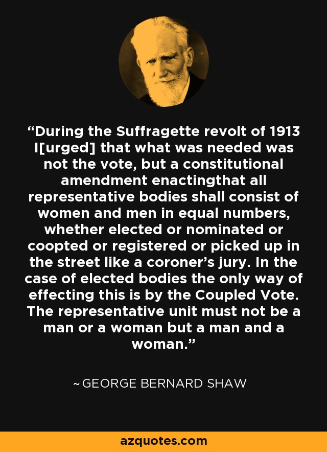 During the Suffragette revolt of 1913 I[urged] that what was needed was not the vote, but a constitutional amendment enactingthat all representative bodies shall consist of women and men in equal numbers, whether elected or nominated or coopted or registered or picked up in the street like a coroner's jury. In the case of elected bodies the only way of effecting this is by the Coupled Vote. The representative unit must not be a man or a woman but a man and a woman. - George Bernard Shaw