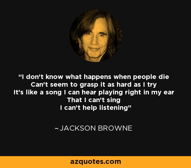 I don't know what happens when people die Can't seem to grasp it as hard as I try It's like a song I can hear playing right in my ear That I can't sing I can't help listening - Jackson Browne