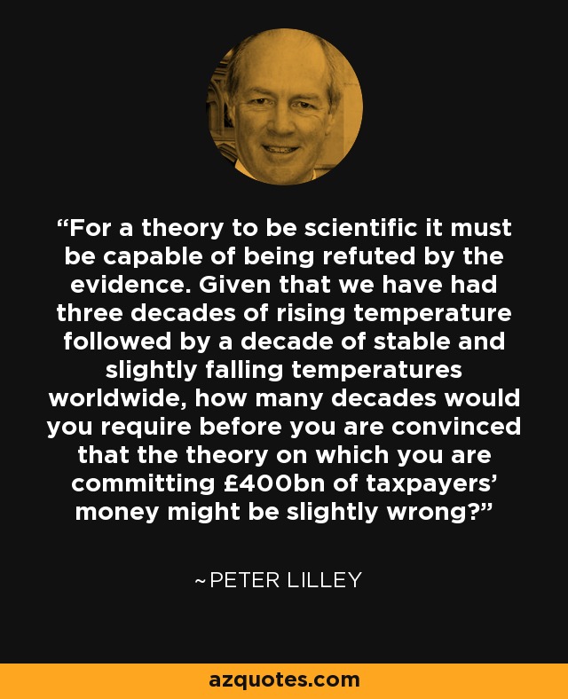 For a theory to be scientific it must be capable of being refuted by the evidence. Given that we have had three decades of rising temperature followed by a decade of stable and slightly falling temperatures worldwide, how many decades would you require before you are convinced that the theory on which you are committing £400bn of taxpayers' money might be slightly wrong? - Peter Lilley