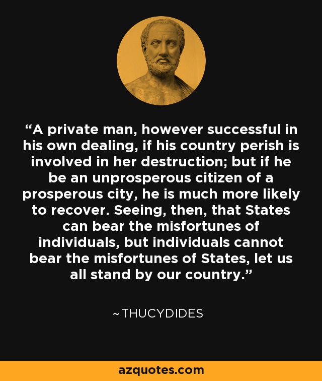 A private man, however successful in his own dealing, if his country perish is involved in her destruction; but if he be an unprosperous citizen of a prosperous city, he is much more likely to recover. Seeing, then, that States can bear the misfortunes of individuals, but individuals cannot bear the misfortunes of States, let us all stand by our country. - Thucydides
