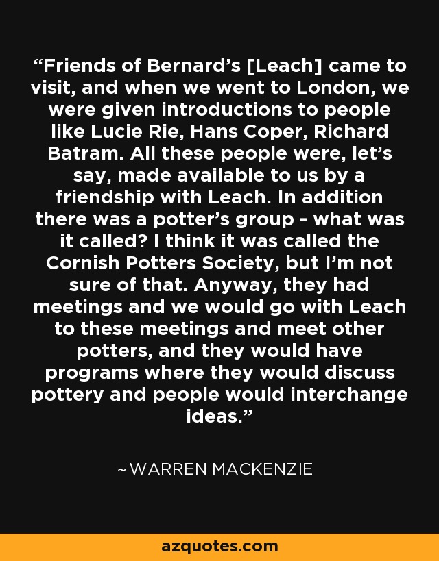Friends of Bernard's [Leach] came to visit, and when we went to London, we were given introductions to people like Lucie Rie, Hans Coper, Richard Batram. All these people were, let's say, made available to us by a friendship with Leach. In addition there was a potter's group - what was it called? I think it was called the Cornish Potters Society, but I'm not sure of that. Anyway, they had meetings and we would go with Leach to these meetings and meet other potters, and they would have programs where they would discuss pottery and people would interchange ideas. - Warren MacKenzie