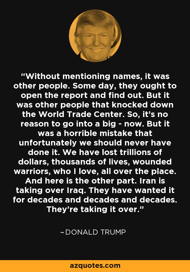 Without mentioning names, it was other people. Some day, they ought to open the report and find out. But it was other people that knocked down the World Trade Center. So, it's no reason to go into a big - now. But it was a horrible mistake that unfortunately we should never have done it. We have lost trillions of dollars, thousands of lives, wounded warriors, who I love, all over the place. And here is the other part. Iran is taking over Iraq. They have wanted it for decades and decades and decades. They're taking it over. - Donald Trump