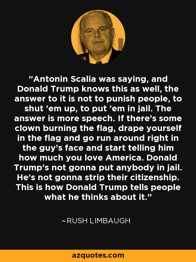 Antonin Scalia was saying, and Donald Trump knows this as well, the answer to it is not to punish people, to shut 'em up, to put 'em in jail. The answer is more speech. If there's some clown burning the flag, drape yourself in the flag and go run around right in the guy's face and start telling him how much you love America. Donald Trump's not gonna put anybody in jail. He's not gonna strip their citizenship. This is how Donald Trump tells people what he thinks about it. - Rush Limbaugh