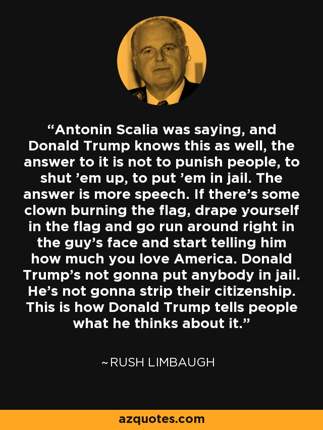 Antonin Scalia was saying, and Donald Trump knows this as well, the answer to it is not to punish people, to shut 'em up, to put 'em in jail. The answer is more speech. If there's some clown burning the flag, drape yourself in the flag and go run around right in the guy's face and start telling him how much you love America. Donald Trump's not gonna put anybody in jail. He's not gonna strip their citizenship. This is how Donald Trump tells people what he thinks about it. - Rush Limbaugh