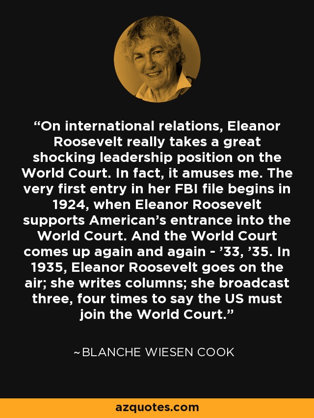 On international relations, Eleanor Roosevelt really takes a great shocking leadership position on the World Court. In fact, it amuses me. The very first entry in her FBI file begins in 1924, when Eleanor Roosevelt supports American's entrance into the World Court. And the World Court comes up again and again - '33, '35. In 1935, Eleanor Roosevelt goes on the air; she writes columns; she broadcast three, four times to say the US must join the World Court. - Blanche Wiesen Cook