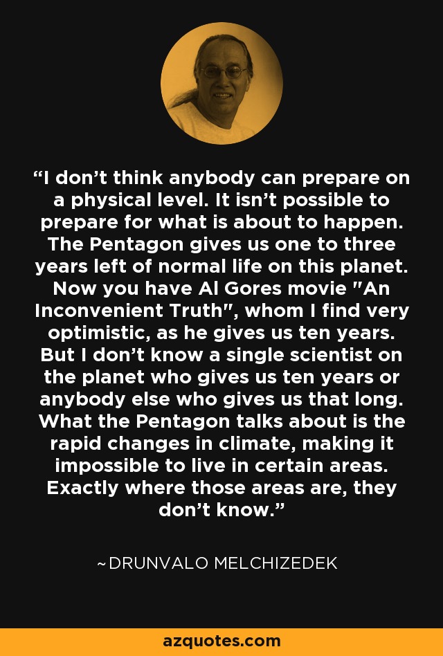 I don't think anybody can prepare on a physical level. It isn't possible to prepare for what is about to happen. The Pentagon gives us one to three years left of normal life on this planet. Now you have Al Gores movie 