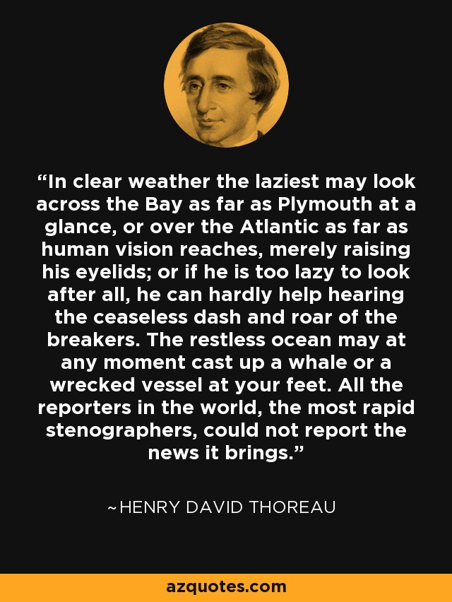 In clear weather the laziest may look across the Bay as far as Plymouth at a glance, or over the Atlantic as far as human vision reaches, merely raising his eyelids; or if he is too lazy to look after all, he can hardly help hearing the ceaseless dash and roar of the breakers. The restless ocean may at any moment cast up a whale or a wrecked vessel at your feet. All the reporters in the world, the most rapid stenographers, could not report the news it brings. - Henry David Thoreau