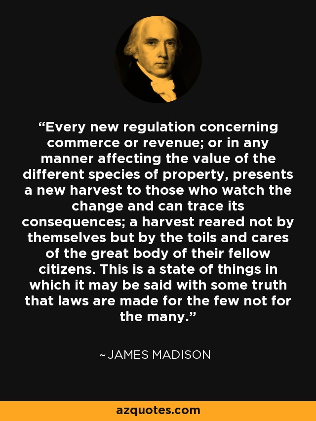 Every new regulation concerning commerce or revenue; or in any manner affecting the value of the different species of property, presents a new harvest to those who watch the change and can trace its consequences; a harvest reared not by themselves but by the toils and cares of the great body of their fellow citizens. This is a state of things in which it may be said with some truth that laws are made for the few not for the many. - James Madison