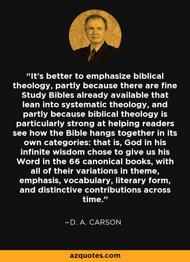 It's better to emphasize biblical theology, partly because there are fine Study Bibles already available that lean into systematic theology, and partly because biblical theology is particularly strong at helping readers see how the Bible hangs together in its own categories: that is, God in his infinite wisdom chose to give us his Word in the 66 canonical books, with all of their variations in theme, emphasis, vocabulary, literary form, and distinctive contributions across time. - D. A. Carson