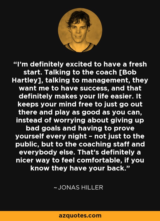 I’m definitely excited to have a fresh start. Talking to the coach [Bob Hartley], talking to management, they want me to have success, and that definitely makes your life easier. It keeps your mind free to just go out there and play as good as you can, instead of worrying about giving up bad goals and having to prove yourself every night – not just to the public, but to the coaching staff and everybody else. That’s definitely a nicer way to feel comfortable, if you know they have your back. - Jonas Hiller