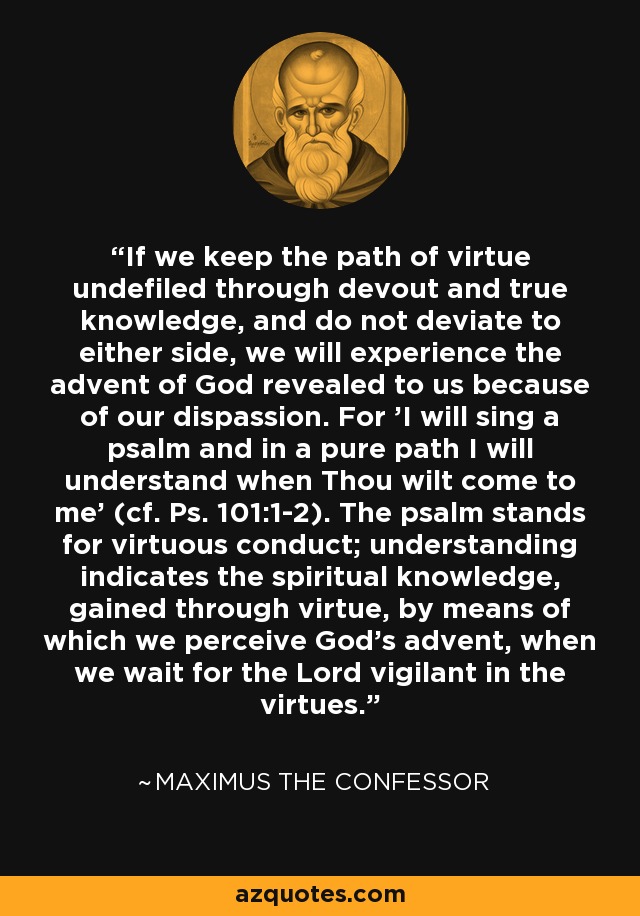 If we keep the path of virtue undefiled through devout and true knowledge, and do not deviate to either side, we will experience the advent of God revealed to us because of our dispassion. For 'I will sing a psalm and in a pure path I will understand when Thou wilt come to me' (cf. Ps. 101:1-2). The psalm stands for virtuous conduct; understanding indicates the spiritual knowledge, gained through virtue, by means of which we perceive God's advent, when we wait for the Lord vigilant in the virtues. - Maximus the Confessor