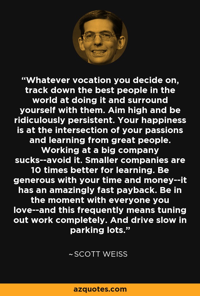 Whatever vocation you decide on, track down the best people in the world at doing it and surround yourself with them. Aim high and be ridiculously persistent. Your happiness is at the intersection of your passions and learning from great people. Working at a big company sucks--avoid it. Smaller companies are 10 times better for learning. Be generous with your time and money--it has an amazingly fast payback. Be in the moment with everyone you love--and this frequently means tuning out work completely. And drive slow in parking lots. - Scott Weiss